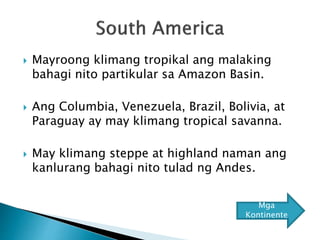  Mayroong klimang tropikal ang malaking
bahagi nito partikular sa Amazon Basin.
 Ang Columbia, Venezuela, Brazil, Bolivia, at
Paraguay ay may klimang tropical savanna.
 May klimang steppe at highland naman ang
kanlurang bahagi nito tulad ng Andes.
Mga
Kontinente
 
