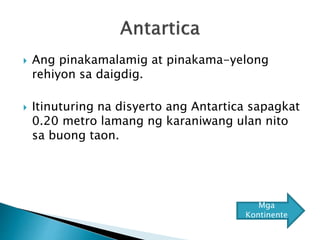  Ang pinakamalamig at pinakama-yelong
rehiyon sa daigdig.
 Itinuturing na disyerto ang Antartica sapagkat
0.20 metro lamang ng karaniwang ulan nito
sa buong taon.
Mga
Kontinente
 