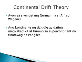  Ayon sa siyentistang German na si Alfred
Wegener
 Ang kontinente ng daigdig ay dating
magkakadikit at bumuo sa supercontinent na
tinatawag na Pangaea
 