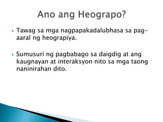  Tawag sa mga nagpapakadalubhasa sa pag-
aaral ng heograpiya.
 Sumusuri ng pagbabago sa daigdig at ang
kaugnayan at interaksyon nito sa mga taong
naninirahan dito.
 