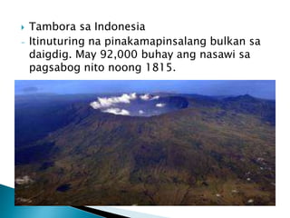  Tambora sa Indonesia
- Itinuturing na pinakamapinsalang bulkan sa
daigdig. May 92,000 buhay ang nasawi sa
pagsabog nito noong 1815.
 