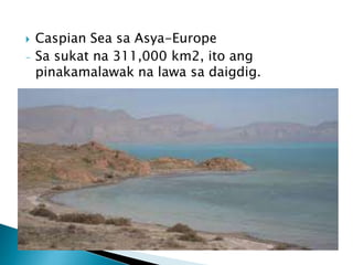  Caspian Sea sa Asya-Europe
- Sa sukat na 311,000 km2, ito ang
pinakamalawak na lawa sa daigdig.
 