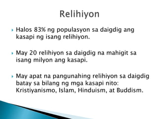  Halos 83% ng populasyon sa daigdig ang
kasapi ng isang relihiyon.
 May 20 relihiyon sa daigdig na mahigit sa
isang milyon ang kasapi.
 May apat na pangunahing relihiyon sa daigdig
batay sa bilang ng mga kasapi nito:
Kristiyanismo, Islam, Hinduism, at Buddism.
 