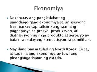  Nakabatay ang pangkalahatang
pangdaigdigang ekonomiya sa prinsipyong
free market capitalism kung saan ang
pagpapasya sa presyo, produksyon, at
distribusyon ng mga produkto at serbisyo ay
batay sa malayang kompetisyon sa pamilihan.
 May ilang bansa tulad ng North Korea, Cuba,
at Laos na ang ekonomiya ay tuwirang
pinangangasiwaan ng estado.
 