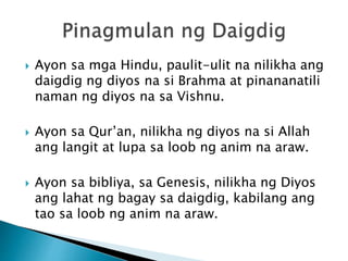  Ayon sa mga Hindu, paulit-ulit na nilikha ang
daigdig ng diyos na si Brahma at pinananatili
naman ng diyos na sa Vishnu.
 Ayon sa Qur’an, nilikha ng diyos na si Allah
ang langit at lupa sa loob ng anim na araw.
 Ayon sa bibliya, sa Genesis, nilikha ng Diyos
ang lahat ng bagay sa daigdig, kabilang ang
tao sa loob ng anim na araw.
 