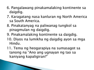 6. Pangalawang pinakamalaking kontinente sa
daigdig.
7. Karagatang nasa kanluran ng North America
sa South America.
8. Pinakatanyag na paliwanag tungkol sa
pinagmulan ng daigdig.
9. Pinakamalaking kontinente sa daigdig.
10. Diyos na lumikha ng daigdig ayon sa mga
Hindu.
11. Tema ng heogarapiya na sumasagot sa
tanong na “Ano ang ugnayan ng tao sa
kaniyang kapaligiran?”
 