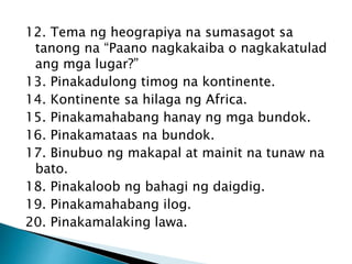 12. Tema ng heograpiya na sumasagot sa
tanong na “Paano nagkakaiba o nagkakatulad
ang mga lugar?”
13. Pinakadulong timog na kontinente.
14. Kontinente sa hilaga ng Africa.
15. Pinakamahabang hanay ng mga bundok.
16. Pinakamataas na bundok.
17. Binubuo ng makapal at mainit na tunaw na
bato.
18. Pinakaloob ng bahagi ng daigdig.
19. Pinakamahabang ilog.
20. Pinakamalaking lawa.
 
