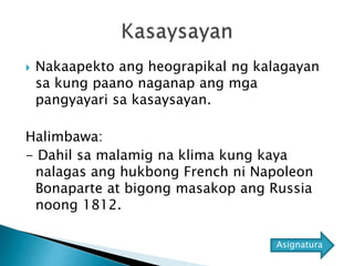  Nakaapekto ang heograpikal ng kalagayan
sa kung paano naganap ang mga
pangyayari sa kasaysayan.
Halimbawa:
- Dahil sa malamig na klima kung kaya
nalagas ang hukbong French ni Napoleon
Bonaparte at bigong masakop ang Russia
noong 1812.
Asignatura
 