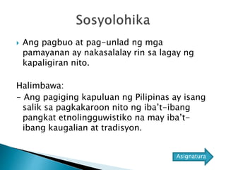  Ang pagbuo at pag-unlad ng mga
pamayanan ay nakasalalay rin sa lagay ng
kapaligiran nito.
Halimbawa:
- Ang pagiging kapuluan ng Pilipinas ay isang
salik sa pagkakaroon nito ng iba’t-ibang
pangkat etnolingguwistiko na may iba’t-
ibang kaugalian at tradisyon.
Asignatura
 