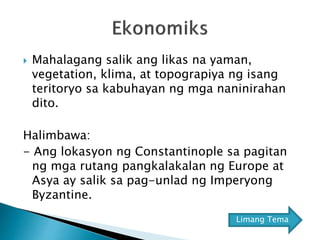  Mahalagang salik ang likas na yaman,
vegetation, klima, at topograpiya ng isang
teritoryo sa kabuhayan ng mga naninirahan
dito.
Halimbawa:
- Ang lokasyon ng Constantinople sa pagitan
ng mga rutang pangkalakalan ng Europe at
Asya ay salik sa pag-unlad ng Imperyong
Byzantine.
Limang Tema
 