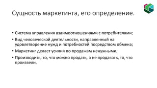 Сущность маркетинга, его определение.
• Система управления взаимоотношениями с потребителями;
• Вид человеческой деятельности, направленный на
удовлетворение нужд и потребностей посредством обмена;
• Маркетинг делает усилия по продажам ненужными;
• Производить, то, что можно продать, а не продавать, то, что
произвели.
 