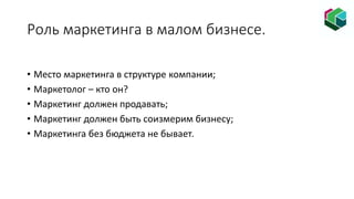 Роль маркетинга в малом бизнесе.
• Место маркетинга в структуре компании;
• Маркетолог – кто он?
• Маркетинг должен продавать;
• Маркетинг должен быть соизмерим бизнесу;
• Маркетинга без бюджета не бывает.
 