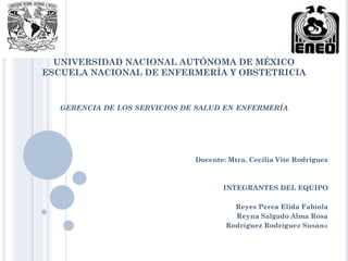 UNIVERSIDAD NACIONAL AUTÓNOMA DE MÉXICO
ESCUELA NACIONAL DE ENFERMERÍA Y OBSTETRICIA
GERENCIA DE LOS SERVICIOS DE SALUD EN ENFERMERÍA
Docente: Mtra. Cecilia Vite Rodríguez
INTEGRANTES DEL EQUIPO
Reyes Perea Elida Fabiola
Reyna Salgado Alma Rosa
Rodríguez Rodríguez Susana
 
