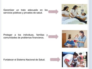 Garantizar un trato adecuado en los
servicios públicos y privados de salud.
Proteger a los individuos, familias y
comunidades de problemas financieros.
Fortalecer el Sistema Nacional de Salud.
 