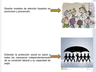 Diseñar modelos de atención basados en
promoción y prevención.
Extender la protección social en salud a
todos los mexicanos independientemente
de su condición laboral y su capacidad de
pago.
 