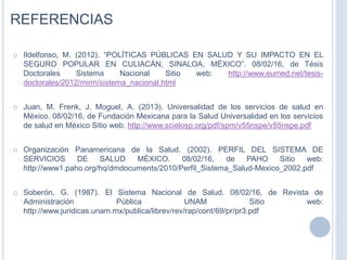 REFERENCIAS
 Ildelfonso, M. (2012). “POLÍTICAS PÚBLICAS EN SALUD Y SU IMPACTO EN EL
SEGURO POPULAR EN CULIACÁN, SINALOA, MÉXICO”. 08/02/16, de Tésis
Doctorales Sistema Nacional Sitio web: http://www.eumed.net/tesis-
doctorales/2012/mirm/sistema_nacional.html
 Juan, M. Frenk, J. Moguel, A. (2013). Universalidad de los servicios de salud en
México. 08/02/16, de Fundación Mexicana para la Salud Universalidad en los servicios
de salud en México Sitio web: http://www.scielosp.org/pdf/spm/v55nspe/v55nspe.pdf
 Organización Panamericana de la Salud. (2002). PERFIL DEL SISTEMA DE
SERVICIOS DE SALUD MÉXICO. 08/02/16, de PAHO Sitio web:
http://www1.paho.org/hq/dmdocuments/2010/Perfil_Sistema_Salud-Mexico_2002.pdf
 Soberón, G. (1987). El Sistema Nacional de Salud. 08/02/16, de Revista de
Administración Pública UNAM Sitio web:
http://www.juridicas.unam.mx/publica/librev/rev/rap/cont/69/pr/pr3.pdf
 