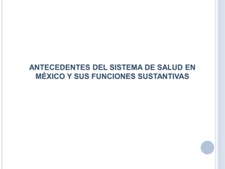 ANTECEDENTES DEL SISTEMA DE SALUD EN
MÉXICO Y SUS FUNCIONES SUSTANTIVAS
 