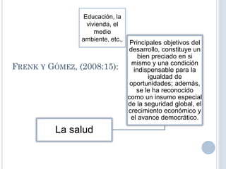 FRENK Y GÓMEZ, (2008:15):
La salud
Principales objetivos del
desarrollo, constituye un
bien preciado en si
mismo y una condición
indispensable para la
igualdad de
oportunidades; además,
se le ha reconocido
como un insumo especial
de la seguridad global, el
crecimiento económico y
el avance democrático.
Educación, la
vivienda, el
medio
ambiente, etc.,
 