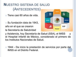 NUESTRO SISTEMA DE SALUD
(ANTECEDENTES)
 Tiene casi 60 años de vida.
 Su fundación data de 1943,
año en el que se crearon
la Secretaría de Salubridad
y Asistencia, hoy Secretaría de Salud (SSA), el IMSS y
el Hospital Infantil de México, considerado el primero de
los Institutos Nacionales de Salud.
 1944 - Da inicio la prestación de servicios por parte del
IMSS en el Distrito Federal.
 