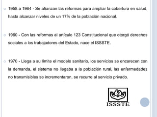 1958 a 1964 - Se afianzan las reformas para ampliar la cobertura en salud,
hasta alcanzar niveles de un 17% de la población nacional.
 1960 - Con las reformas al artículo 123 Constitucional que otorgó derechos
sociales a los trabajadores del Estado, nace el ISSSTE.
 1970 - Llega a su límite el modelo sanitario, los servicios se encarecen con
la demanda, el sistema no llegaba a la población rural, las enfermedades
no transmisibles se incrementaron, se recurre al servicio privado.
 