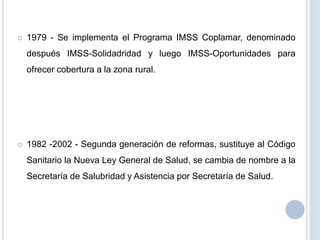  1979 - Se implementa el Programa IMSS Coplamar, denominado
después IMSS-Solidadridad y luego IMSS-Oportunidades para
ofrecer cobertura a la zona rural.
 1982 -2002 - Segunda generación de reformas, sustituye al Código
Sanitario la Nueva Ley General de Salud, se cambia de nombre a la
Secretaría de Salubridad y Asistencia por Secretaría de Salud.
 