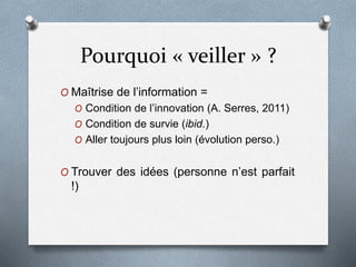 Pourquoi « veiller » ?
O Maîtrise de l’information =
O Condition de l’innovation (A. Serres, 2011)
O Condition de survie (ibid.)
O Aller toujours plus loin (évolution perso.)
O Trouver des idées (personne n’est parfait
!)
 
