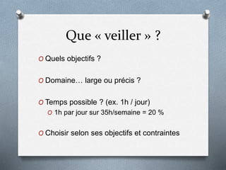 Que « veiller » ?
O Quels objectifs ?
O Domaine… large ou précis ?
O Temps possible ? (ex. 1h / jour)
O 1h par jour sur 35h/semaine = 20 %
O Choisir selon ses objectifs et contraintes
 