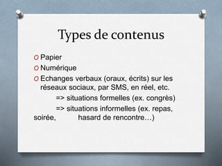 Types de contenus
O Papier
O Numérique
O Echanges verbaux (oraux, écrits) sur les
réseaux sociaux, par SMS, en réel, etc.
=> situations formelles (ex. congrès)
=> situations informelles (ex. repas,
soirée, hasard de rencontre…)
 