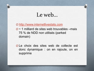 Le web…
O http://www.internetlivestats.com
O ~ 1 milliard de sites web trouvables –mais
75 % de NDD non utilisés (parked
domain)
O Le choix des sites web de collecte est
donc dynamique : on en rajoute, on en
supprime
 