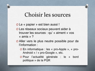 Choisir les sources
O Le « papier » est bien aussi !
O Les réseaux sociaux peuvent aider à
trouver les sources : qu’ « aiment » vos
« amis » ?
O Aller vers le plus neutre possible pour de
l’information :
O En informatique : les « pro-Apple », « pro-
Android » / « pro-Google », etc.
O Pour l’actualité générale : le « bord
politique » de la PQR
 