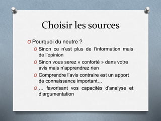 Choisir les sources
O Pourquoi du neutre ?
O Sinon ce n’est plus de l’information mais
de l’opinion
O Sinon vous serez « conforté » dans votre
avis mais n’apprendrez rien
O Comprendre l’avis contraire est un apport
de connaissance important…
O … favorisant vos capacités d’analyse et
d’argumentation
 