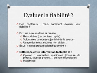 Evaluer la fiabilité ?
O Des contenus… mais comment évaluer leur
fiabilité ?
O Ex : les erreurs dans la presse
O Reproduites (car contenu repris)
O Volontaires ou non (subjectivité de la source)
O Usage des mots, sources non citées…
O Ex 2 : « c’est prouvé scientifiquement »
O Différence entre information factuelle et :
O Opinion : information manipulée (tournure de
phrase, fausses photos…) au nom d’idéologies
O Hypothèse
 