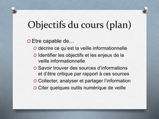 Objectifs du cours (plan)
O Etre capable de…
O décrire ce qu’est la veille informationnelle
O Identifier les objectifs et les enjeux de la
veille informationnelle
O Savoir trouver des sources d’informations
et d’être critique par rapport à ces sources
O Collecter, analyser et partager l’information
O Citer quelques outils numérique de veille
 