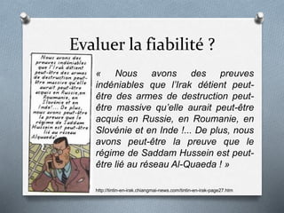 Evaluer la fiabilité ?
« Nous avons des preuves
indéniables que l’Irak détient peut-
être des armes de destruction peut-
être massive qu’elle aurait peut-être
acquis en Russie, en Roumanie, en
Slovénie et en Inde !... De plus, nous
avons peut-être la preuve que le
régime de Saddam Hussein est peut-
être lié au réseau Al-Quaeda ! »
http://tintin-en-irak.chiangmai-news.com/tintin-en-irak-page27.htm
 