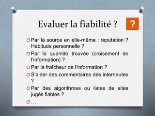 Evaluer la fiabilité ?
O Par la source en elle-même : réputation ?
Habitude personnelle ?
O Par la quantité trouvée (croisement de
l’information) ?
O Par la fraîcheur de l’information ?
O S’aider des commentaires des internautes
?
O Par des algorithmes ou listes de sites
jugés fiables ?
O …
?
 