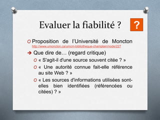 Evaluer la fiabilité ?
O Proposition de l’Université de Moncton
http://www.umoncton.ca/umcm-bibliotheque-champlain/node/227
 Que dire de… (regard critique)
O « S'agit-il d'une source souvent citée ? »
O « Une autorité connue fait-elle référence
au site Web ? »
O « Les sources d'informations utilisées sont-
elles bien identifiées (référencées ou
citées) ? »
?
 