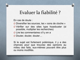 Evaluer la fiabilité ?
En cas de doute :
O Diversifier les sources, les « sons de cloche »
O Vérifier sur des sites type hoaxbuster (si
possible, multiplier les recherches)
O Lire les commentaires s’il y en a
O Douter, douter, douter…
Si le sujet est fortement polémique, il y a des
chances pour que trouviez des opinions au
milieu des faits, eux-mêmes pouvant être plus
ou moins modifiés.
 