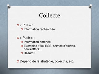 Collecte
O « Pull » :
O Information recherchée
O « Push » :
O Information amenée
O Exemples : flux RSS, service d’alertes,
newsletters…
O Hasard !
O Dépend de la stratégie, objectifs, etc.
 