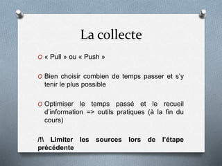 La collecte
O « Pull » ou « Push »
O Bien choisir combien de temps passer et s’y
tenir le plus possible
O Optimiser le temps passé et le recueil
d’information => outils pratiques (à la fin du
cours)
/! Limiter les sources lors de l’étape
précédente
 