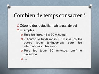 Combien de temps consacrer ?
O Dépend des objectifs mais aussi de soi
O Exemples :
O Tous les jours, 15 à 30 minutes
O 2 heures le lundi matin + 10 minutes les
autres jours (uniquement pour les
informations « phares »)
O Tous les jours 30 minutes, sauf le
dimanche
O …
 