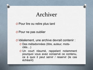 Archiver
O Pour lire ou relire plus tard
O Pour ne pas oublier
O Idéalement, une archive devrait contenir :
O Des métadonnées (titre, auteur, mots-
clés…)
O Un court résumé, rappelant notamment
pourquoi vous avez conservé ce contenu,
ce à quoi il peut servir / reservir (le cas
échéant)
 