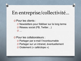 En entreprise/collectivité…
O Pour les clients :
O Newsletters pour fidéliser sur le long terme
O Réseau social (FB, Twitter…)
O …
O Pour les collaborateurs :
O Partager par e-mail l’incontournable
O Partager sur un intranet, éventuellement
O Oralement (« café/clope »)
 