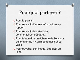 Pourquoi partager ?
O Pour le plaisir !
O Pour recevoir d’autres informations en
rapport
O Pour recevoir des réactions,
commentaires, débattre…
O Pour faire naître un échange de liens sur
du long terme => gain de temps sur sa
veille
O Pour travailler son image, être actif en
ligne
 