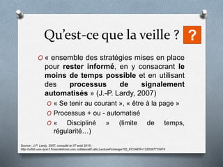 Qu’est-ce que la veille ?
O « ensemble des stratégies mises en place
pour rester informé, en y consacrant le
moins de temps possible et en utilisant
des processus de signalement
automatisés » (J.-P. Lardy, 2007)
O « Se tenir au courant », « être à la page »
O Processus + ou - automatisé
O « Discipliné » (limite de temps,
régularité…)
Source : J.P. Lardy, 2007, consulté le 07 août 2015 :
http://urfist.univ-lyon1.fr/servlet/com.univ.collaboratif.utils.LectureFichiergw?ID_FICHIER=1320397710974
?
 