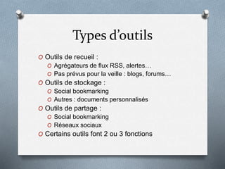 Types d’outils
O Outils de recueil :
O Agrégateurs de flux RSS, alertes…
O Pas prévus pour la veille : blogs, forums…
O Outils de stockage :
O Social bookmarking
O Autres : documents personnalisés
O Outils de partage :
O Social bookmarking
O Réseaux sociaux
O Certains outils font 2 ou 3 fonctions
 