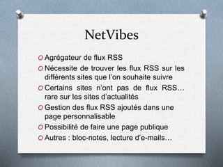 NetVibes
O Agrégateur de flux RSS
O Nécessite de trouver les flux RSS sur les
différents sites que l’on souhaite suivre
O Certains sites n’ont pas de flux RSS…
rare sur les sites d’actualités
O Gestion des flux RSS ajoutés dans une
page personnalisable
O Possibilité de faire une page publique
O Autres : bloc-notes, lecture d’e-mails…
 