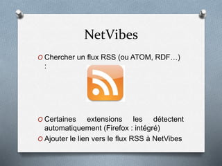 NetVibes
O Chercher un flux RSS (ou ATOM, RDF…)
:
O Certaines extensions les détectent
automatiquement (Firefox : intégré)
O Ajouter le lien vers le flux RSS à NetVibes
 