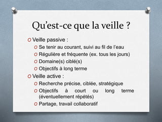 Qu’est-ce que la veille ?
O Veille passive :
O Se tenir au courant, suivi au fil de l’eau
O Régulière et fréquente (ex. tous les jours)
O Domaine(s) ciblé(s)
O Objectifs à long terme
O Veille active :
O Recherche précise, ciblée, stratégique
O Objectifs à court ou long terme
(éventuellement répétés)
O Partage, travail collaboratif
 