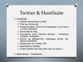 Twitter & HootSuite
O HootSuite :
O Gestion de plusieurs profils
O Trier par # et/ou @
O Programmation d’envoi de messages à une heure
/ un jour précis(e)
O Envoi depuis blog
O Fonctionne avec d’autres réseaux : Facebook,
LinkedIn, Instagram…
O Suivre, se désabonner, messages privés, etc.
depuis HootSuite
O Rechercher sur Twitter, FB…
O Applications mobiles
O Gratuit (limité mais très bien pour du perso.)
O Alternatives : TweetDeck, …
 
