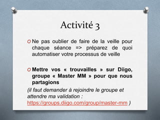 Activité 3
O Ne pas oublier de faire de la veille pour
chaque séance => préparez de quoi
automatiser votre processus de veille
O Mettre vos « trouvailles » sur Diigo,
groupe « Master MM » pour que nous
partagions
(il faut demander à rejoindre le groupe et
attendre ma validation :
https://groups.diigo.com/group/master-mm )
 